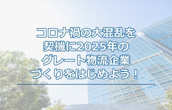 コロナ禍の大混乱を契機に2025年のグレート物流企業づくりをはじめよう！