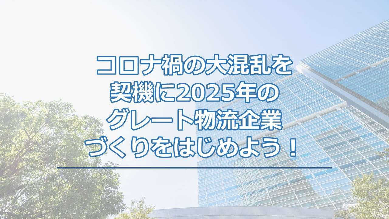 コロナ禍の大混乱を契機に2025年のグレート物流企業づくりをはじめよう！